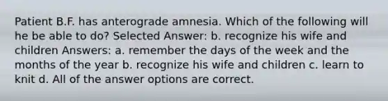 Patient B.F. has anterograde amnesia. Which of the following will he be able to do? Selected Answer: b. recognize his wife and children Answers: a. remember the days of the week and the months of the year b. recognize his wife and children c. learn to knit d. All of the answer options are correct.