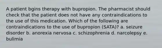 A patient bgins therapy with bupropion. The pharmacist should check that the patient does not have any contraindications to the use of this medication. Which of the following are contraindications to the use of bupropion (SATA)? a. seizure disorder b. anorexia nervosa c. schizophrenia d. narcolepsy e. bulimia