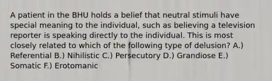 A patient in the BHU holds a belief that neutral stimuli have special meaning to the individual, such as believing a television reporter is speaking directly to the individual. This is most closely related to which of the following type of delusion? A.) Referential B.) Nihilistic C.) Persecutory D.) Grandiose E.) Somatic F.) Erotomanic