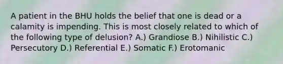 A patient in the BHU holds the belief that one is dead or a calamity is impending. This is most closely related to which of the following type of delusion? A.) Grandiose B.) Nihilistic C.) Persecutory D.) Referential E.) Somatic F.) Erotomanic