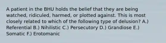 A patient in the BHU holds the belief that they are being watched, ridiculed, harmed, or plotted against. This is most closely related to which of the following type of delusion? A.) Referential B.) Nihilistic C.) Persecutory D.) Grandiose E.) Somatic F.) Erotomanic