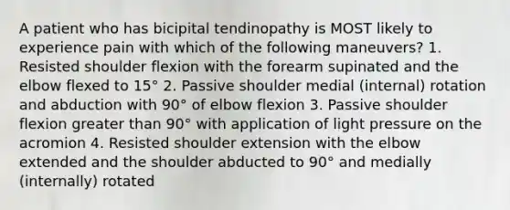 A patient who has bicipital tendinopathy is MOST likely to experience pain with which of the following maneuvers? 1. Resisted shoulder flexion with the forearm supinated and the elbow flexed to 15° 2. Passive shoulder medial (internal) rotation and abduction with 90° of elbow flexion 3. Passive shoulder flexion greater than 90° with application of light pressure on the acromion 4. Resisted shoulder extension with the elbow extended and the shoulder abducted to 90° and medially (internally) rotated