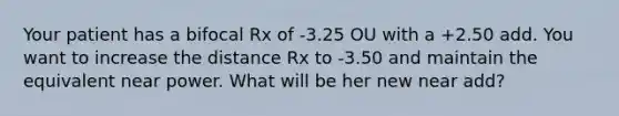 Your patient has a bifocal Rx of -3.25 OU with a +2.50 add. You want to increase the distance Rx to -3.50 and maintain the equivalent near power. What will be her new near add?