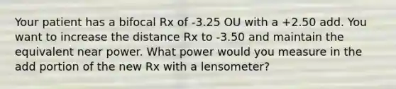 Your patient has a bifocal Rx of -3.25 OU with a +2.50 add. You want to increase the distance Rx to -3.50 and maintain the equivalent near power. What power would you measure in the add portion of the new Rx with a lensometer?