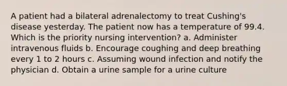 A patient had a bilateral adrenalectomy to treat Cushing's disease yesterday. The patient now has a temperature of 99.4. Which is the priority nursing intervention? a. Administer intravenous fluids b. Encourage coughing and deep breathing every 1 to 2 hours c. Assuming wound infection and notify the physician d. Obtain a urine sample for a urine culture