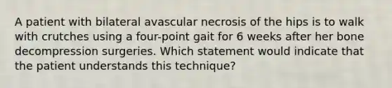 A patient with bilateral avascular necrosis of the hips is to walk with crutches using a four-point gait for 6 weeks after her bone decompression surgeries. Which statement would indicate that the patient understands this technique?