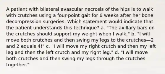 A patient with bilateral avascular necrosis of the hips is to walk with crutches using a four-point gait for 6 weeks after her bone decompression surgeries. Which statement would indicate that the patient understands this technique? a. "The axillary bars on the crutches should support my weight when I walk." b. "I will move both crutches and then swing my legs to the crutches—2 and 2 equals 4!" c. "I will move my right crutch and then my left leg and then the left crutch and my right leg." d. "I will move both crutches and then swing my legs through the crutches together."