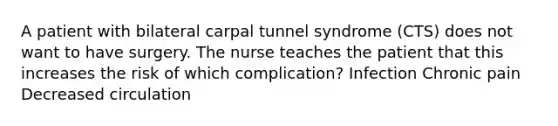 A patient with bilateral carpal tunnel syndrome (CTS) does not want to have surgery. The nurse teaches the patient that this increases the risk of which complication? Infection Chronic pain Decreased circulation