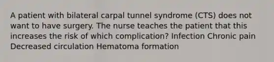 A patient with bilateral carpal tunnel syndrome (CTS) does not want to have surgery. The nurse teaches the patient that this increases the risk of which complication? Infection Chronic pain Decreased circulation Hematoma formation