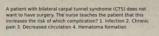 A patient with bilateral carpal tunnel syndrome (CTS) does not want to have surgery. The nurse teaches the patient that this increases the risk of which complication? 1. Infection 2. Chronic pain 3. Decreased circulation 4. Hematoma formation