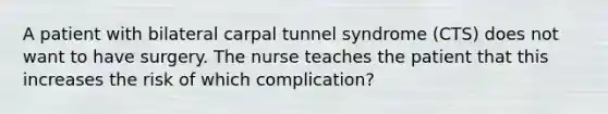 A patient with bilateral carpal tunnel syndrome (CTS) does not want to have surgery. The nurse teaches the patient that this increases the risk of which complication?