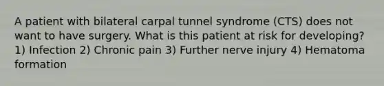 A patient with bilateral carpal tunnel syndrome (CTS) does not want to have surgery. What is this patient at risk for developing? 1) Infection 2) Chronic pain 3) Further nerve injury 4) Hematoma formation