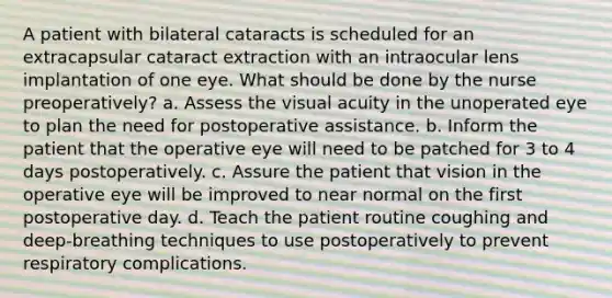 A patient with bilateral cataracts is scheduled for an extracapsular cataract extraction with an intraocular lens implantation of one eye. What should be done by the nurse preoperatively? a. Assess the visual acuity in the unoperated eye to plan the need for postoperative assistance. b. Inform the patient that the operative eye will need to be patched for 3 to 4 days postoperatively. c. Assure the patient that vision in the operative eye will be improved to near normal on the first postoperative day. d. Teach the patient routine coughing and deep-breathing techniques to use postoperatively to prevent respiratory complications.