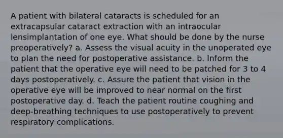 A patient with bilateral cataracts is scheduled for an extracapsular cataract extraction with an intraocular lensimplantation of one eye. What should be done by the nurse preoperatively? a. Assess the visual acuity in the unoperated eye to plan the need for postoperative assistance. b. Inform the patient that the operative eye will need to be patched for 3 to 4 days postoperatively. c. Assure the patient that vision in the operative eye will be improved to near normal on the first postoperative day. d. Teach the patient routine coughing and deep-breathing techniques to use postoperatively to prevent respiratory complications.