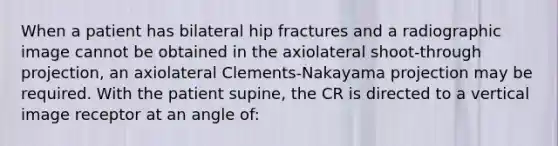 When a patient has bilateral hip fractures and a radiographic image cannot be obtained in the axiolateral shoot-through projection, an axiolateral Clements-Nakayama projection may be required. With the patient supine, the CR is directed to a vertical image receptor at an angle of: