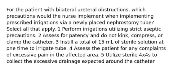 For the patient with bilateral ureteral obstructions, which precautions would the nurse implement when implementing prescribed irrigations via a newly placed nephrostomy tube? Select all that apply. 1 Perform irrigations utilizing strict aseptic precautions. 2 Assess for patency and do not kink, compress, or clamp the catheter. 3 Instill a total of 15 mL of sterile solution at one time to irrigate tube. 4 Assess the patient for any complaints of excessive pain in the affected area. 5 Utilize sterile 4x4s to collect the excessive drainage expected around the catheter