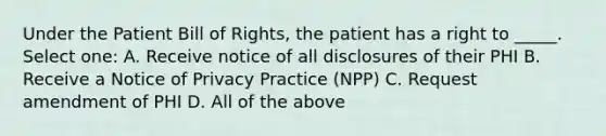 Under the Patient Bill of Rights, the patient has a right to _____. Select one: A. Receive notice of all disclosures of their PHI B. Receive a Notice of Privacy Practice (NPP) C. Request amendment of PHI D. All of the above