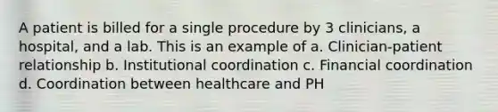 A patient is billed for a single procedure by 3 clinicians, a hospital, and a lab. This is an example of a. Clinician-patient relationship b. Institutional coordination c. Financial coordination d. Coordination between healthcare and PH