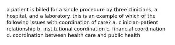 a patient is billed for a single procedure by three clinicians, a hospital, and a laboratory. this is an example of which of the following issues with coordination of care? a. clinician-patient relationship b. institutional coordination c. financial coordination d. coordination between health care and public health