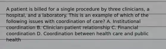 A patient is billed for a single procedure by three clinicians, a hospital, and a laboratory. This is an example of which of the following issues with coordination of care? A. Institutional coordination B. Clinician-patient relationship C. Financial coordination D. Coordination between health care and public health