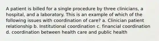 A patient is billed for a single procedure by three clinicians, a hospital, and a laboratory. This is an example of which of the following issues with coordination of care? a. Clinician patient relationship b. Institutional coordination c. financial coordination d. coordination between health care and public health