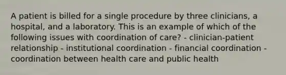 A patient is billed for a single procedure by three clinicians, a hospital, and a laboratory. This is an example of which of the following issues with coordination of care? - clinician-patient relationship - institutional coordination - financial coordination - coordination between health care and public health