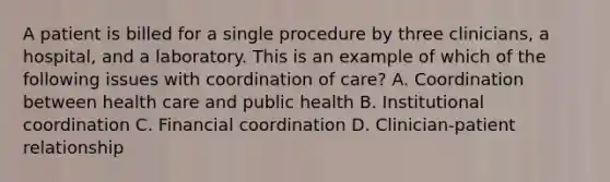 A patient is billed for a single procedure by three clinicians, a hospital, and a laboratory. This is an example of which of the following issues with coordination of care? A. Coordination between health care and public health B. Institutional coordination C. Financial coordination D. Clinician-patient relationship