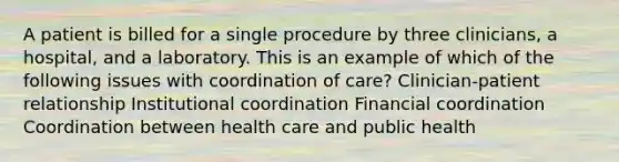 A patient is billed for a single procedure by three clinicians, a hospital, and a laboratory. This is an example of which of the following issues with coordination of care? Clinician-patient relationship Institutional coordination Financial coordination Coordination between health care and public health