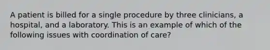 A patient is billed for a single procedure by three clinicians, a hospital, and a laboratory. This is an example of which of the following issues with coordination of care?