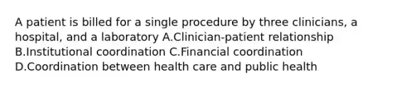 A patient is billed for a single procedure by three clinicians, a hospital, and a laboratory A.Clinician-patient relationship B.Institutional coordination C.Financial coordination D.Coordination between health care and public health