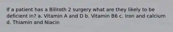 If a patient has a Billroth 2 surgery what are they likely to be deficient in? a. Vitamin A and D b. Vitamin B6 c. Iron and calcium d. Thiamin and Niacin