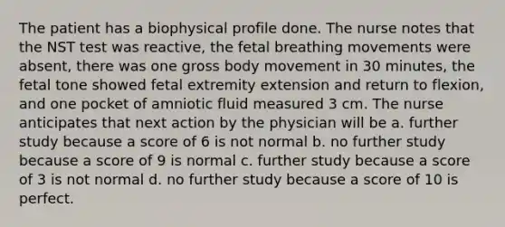 The patient has a biophysical profile done. The nurse notes that the NST test was reactive, the fetal breathing movements were absent, there was one gross body movement in 30 minutes, the fetal tone showed fetal extremity extension and return to flexion, and one pocket of amniotic fluid measured 3 cm. The nurse anticipates that next action by the physician will be a. further study because a score of 6 is not normal b. no further study because a score of 9 is normal c. further study because a score of 3 is not normal d. no further study because a score of 10 is perfect.