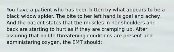 You have a patient who has been bitten by what appears to be a black widow spider. The bite to her left hand is goal and achey. And the patient states that the muscles in her shoulders and back are starting to hurt as if they are cramping up. After assuring that no life threatening conditions are present and administering oxygen, the EMT should: