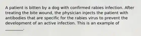 A patient is bitten by a dog with confirmed rabies infection. After treating the bite wound, the physician injects the patient with antibodies that are specific for the rabies virus to prevent the development of an active infection. This is an example of _________.