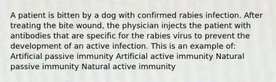 A patient is bitten by a dog with confirmed rabies infection. After treating the bite wound, the physician injects the patient with antibodies that are specific for the rabies virus to prevent the development of an active infection. This is an example of: Artificial passive immunity Artificial active immunity Natural passive immunity Natural active immunity