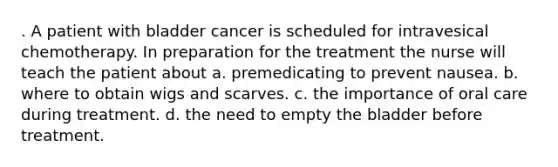 . A patient with bladder cancer is scheduled for intravesical chemotherapy. In preparation for the treatment the nurse will teach the patient about a. premedicating to prevent nausea. b. where to obtain wigs and scarves. c. the importance of oral care during treatment. d. the need to empty the bladder before treatment.