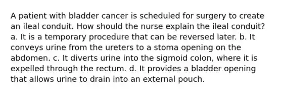 A patient with bladder cancer is scheduled for surgery to create an ileal conduit. How should the nurse explain the ileal conduit? a. It is a temporary procedure that can be reversed later. b. It conveys urine from the ureters to a stoma opening on the abdomen. c. It diverts urine into the sigmoid colon, where it is expelled through the rectum. d. It provides a bladder opening that allows urine to drain into an external pouch.