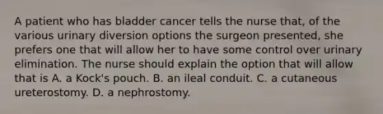 A patient who has bladder cancer tells the nurse that, of the various urinary diversion options the surgeon presented, she prefers one that will allow her to have some control over urinary elimination. The nurse should explain the option that will allow that is A. a Kock's pouch. B. an ileal conduit. C. a cutaneous ureterostomy. D. a nephrostomy.