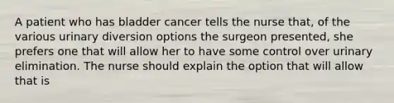 A patient who has bladder cancer tells the nurse that, of the various urinary diversion options the surgeon presented, she prefers one that will allow her to have some control over urinary elimination. The nurse should explain the option that will allow that is