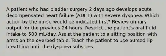 A patient who had bladder surgery 2 days ago develops acute decompensated heart failure (ADHF) with severe dyspnea. Which action by the nurse would be indicated first? Review urinary output for the previous 24 hours. Restrict the patient's oral fluid intake to 500 mL/day. Assist the patient to a sitting position with arms on the overbed table. Teach the patient to use pursed-lip breathing until the dyspnea subsides.