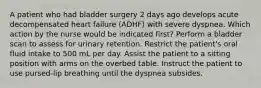 A patient who had bladder surgery 2 days ago develops acute decompensated heart failure (ADHF) with severe dyspnea. Which action by the nurse would be indicated first? Perform a bladder scan to assess for urinary retention. Restrict the patient's oral fluid intake to 500 mL per day. Assist the patient to a sitting position with arms on the overbed table. Instruct the patient to use pursed-lip breathing until the dyspnea subsides.