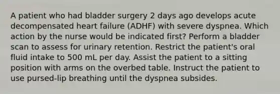 A patient who had bladder surgery 2 days ago develops acute decompensated heart failure (ADHF) with severe dyspnea. Which action by the nurse would be indicated first? Perform a bladder scan to assess for urinary retention. Restrict the patient's oral fluid intake to 500 mL per day. Assist the patient to a sitting position with arms on the overbed table. Instruct the patient to use pursed-lip breathing until the dyspnea subsides.