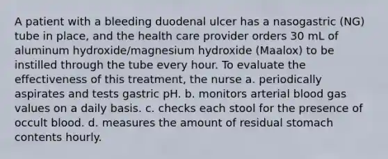 A patient with a bleeding duodenal ulcer has a nasogastric (NG) tube in place, and the health care provider orders 30 mL of aluminum hydroxide/magnesium hydroxide (Maalox) to be instilled through the tube every hour. To evaluate the effectiveness of this treatment, the nurse a. periodically aspirates and tests gastric pH. b. monitors arterial blood gas values on a daily basis. c. checks each stool for the presence of occult blood. d. measures the amount of residual stomach contents hourly.