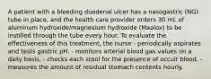 A patient with a bleeding duodenal ulcer has a nasogastric (NG) tube in place, and the health care provider orders 30 mL of aluminum hydroxide/magnesium hydroxide (Maalox) to be instilled through the tube every hour. To evaluate the effectiveness of this treatment, the nurse - periodically aspirates and tests gastric pH. - monitors arterial blood gas values on a daily basis. - checks each stool for the presence of occult blood. - measures the amount of residual stomach contents hourly.