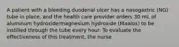 A patient with a bleeding duodenal ulcer has a nasogastric (NG) tube in place, and the health care provider orders 30 mL of aluminum hydroxide/magnesium hydroxide (Maalox) to be instilled through the tube every hour. To evaluate the effectiveness of this treatment, the nurse