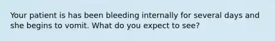 Your patient is has been bleeding internally for several days and she begins to vomit. What do you expect to see?