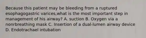 Because this patient may be bleeding from a ruptured esophagogastric varices,what is the most important step in management of his airway? A. suction B. Oxygen via a nonrbreathing mask C. Insertion of a dual-lumen airway device D. Endotrachael intubation