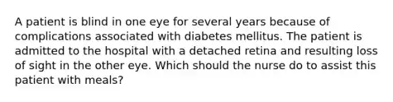 A patient is blind in one eye for several years because of complications associated with diabetes mellitus. The patient is admitted to the hospital with a detached retina and resulting loss of sight in the other eye. Which should the nurse do to assist this patient with meals?