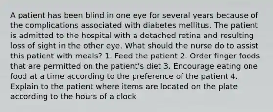 A patient has been blind in one eye for several years because of the complications associated with diabetes mellitus. The patient is admitted to the hospital with a detached retina and resulting loss of sight in the other eye. What should the nurse do to assist this patient with meals? 1. Feed the patient 2. Order finger foods that are permitted on the patient's diet 3. Encourage eating one food at a time according to the preference of the patient 4. Explain to the patient where items are located on the plate according to the hours of a clock