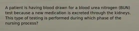 A patient is having blood drawn for a blood urea nitrogen (BUN) test because a new medication is excreted through the kidneys. This type of testing is performed during which phase of the nursing process?